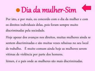 Dia da mulher-Sim
Por isto, e por mais, eu concordo com o dia da mulher e com
os direitos individuais delas, pois foram sempre muito
discriminadas pela sociedade.
Hoje apesar dos avanços nos direitos, muitas mulheres ainda se
sentem discriminadas e são muitas vezes rebaixas no seu local
de trabalho. É muito comum ainda hoje as mulheres serem
vitimas de violência por parte dos homens.
Iémen, é o país onde as mulheres são mais discriminadas.

 