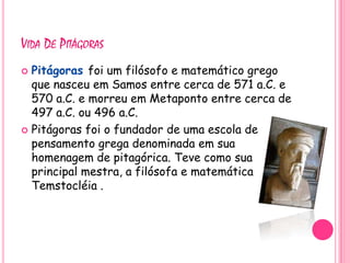 VIDA DE PITÁGORAS
 Pitágoras foi um filósofo e matemático grego
  que nasceu em Samos entre cerca de 571 a.C. e
  570 a.C. e morreu em Metaponto entre cerca de
  497 a.C. ou 496 a.C.
 Pitágoras foi o fundador de uma escola de
  pensamento grega denominada em sua
  homenagem de pitagórica. Teve como sua
  principal mestra, a filósofa e matemática
  Temstocléia .
 