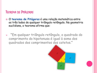 TEOREMA DE PITÁGORAS
   O teorema de Pitágoras é uma relação matemática entre
    os três lados de qualquer triângulo retângulo. Na geometria
    euclidiana, o teorema afirma que:


    “Em qualquer triângulo retângulo, o quadrado do
    comprimento da hipotenusa é igual à soma dos
    quadrados dos comprimentos dos catetos.”
 