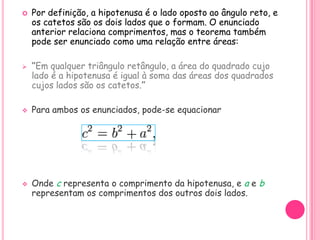    Por definição, a hipotenusa é o lado oposto ao ângulo reto, e
    os catetos são os dois lados que o formam. O enunciado
    anterior relaciona comprimentos, mas o teorema também
    pode ser enunciado como uma relação entre áreas:

   “Em qualquer triângulo retângulo, a área do quadrado cujo
    lado é a hipotenusa é igual à soma das áreas dos quadrados
    cujos lados são os catetos.”

   Para ambos os enunciados, pode-se equacionar




   Onde c representa o comprimento da hipotenusa, e a e b
    representam os comprimentos dos outros dois lados.
 