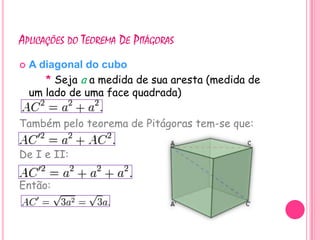 APLICAÇÕES DO TEOREMA DE PITÁGORAS
   A diagonal do cubo
       * Seja a a medida de sua aresta (medida de
    um lado de uma face quadrada)

Também pelo teorema de Pitágoras tem-se que:

De I e II:

Então:
 