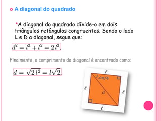    A diagonal do quadrado

    *A diagonal do quadrado divide-o em dois
    triângulos retângulos congruentes. Sendo o lado
    L e D a diagonal, segue que:



Finalmente, o comprimento da diagonal é encontrado como:
 