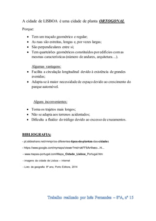 A cidade de LISBOA é uma cidade de planta ORTOGONAL
Porque:
 Tem um traçado geométrico e regular;
 As ruas são estreitas, longas e, por vezes largas;
 São perpendiculares entre si;
 Tem quarteirões geométricos constituídos poredifícios com as
mesmas características (número de andares, arquitetura…).
Algumas vantagens:
 Facilita a circulação longitudinal devido à existência de grandes
avenidas;
 Adapta-se à maior necessidadede espaço devido ao crescimento do
parque automóvel.
Alguns inconvenientes:
 Torna os trajetos mais longos;
 Não se adapta aos terrenos acidentados;
 Dificulta a fluidez do tráfego devido ao excesso de cruzamentos.
BIBLIOGRAFIA:
- pt.slideshare.net/rmmpr/os-diferentes-tipos-de-plantas-das-cidades
- https://www.google.com/mymaps/viewer?mid=zkFF8Ar4lweo...hl...
- www.mapas-portugal.com/Mapa_Cidade_Lisboa_Portugal.htm
- imagens da cidade de Lisboa – internet
- Livro de geografia 8º ano, Porto Editora, 2014
 