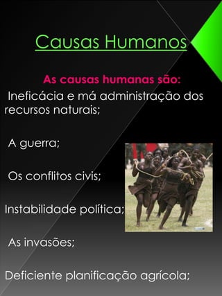 Causas HumanosAs causas humanas são:  Ineficácia e má administração dos recursos naturais; A guerra; Os conflitos civis;Instabilidade política; As invasões; Deficiente planificação agrícola;