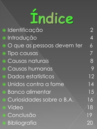 ÍndiceIdentificação                                2Introdução                                    4O que as pessoas devem ter     6 Tipo causas                                   7Causas naturais                            8Causas humanas                          9Dados estatísticos                       12Unidos contra a fome                14Banco alimentar                         15Curiosidades sobre o B.A.         16  Vídeo                                           18Conclusão                                  19Bibliografia                                  20