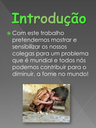 IntroduçãoCom este trabalho pretendemos mostrar e sensibilizar os nossos colegas para um problema que é mundial e todos nós podemos contribuir para o diminuir, a fome no mundo!