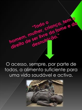 “Todo o homem, mulher, criança, tem o direito de ser livre da fome e da desnutrição.”O acesso, sempre, por parte de todos, a alimento suficiente para uma vida saudável e activa.