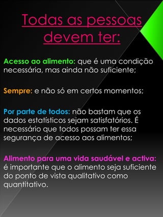 Todas as pessoas devem ter:Acesso ao alimento: que é uma condição necessária, mas ainda não suficiente; Sempre:e não só em certos momentos; Por parte de todos:não bastam que os dados estatísticos sejam satisfatórios. É necessário que todos possam ter essa segurança de acesso aos alimentos; Alimento para uma vida saudável e activa:é importante que o alimento seja suficiente do ponto de vista qualitativo como quantitativo. 