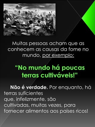 Muitas pessoas acham que as conhecem as causas da fome no mundo, por exemplo:“No mundo há poucas terras cultiváveis!” Não é verdade. Por enquanto, há terras suficientes que, infelizmente, são cultivadas, muitas vezes, para fornecer alimentos aos países ricos!