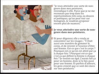 0 "Je veux atteindre une sorte de non-
genre dans mes peintures,
revendique-t-elle. Parce que je ne me
reconnais pas trop dans les
représentations très sexy, ou douces
et poétiques, qu'on peut voir sur
Instagram. Je voudrais proposer
encore plus de nuances."
0 Je veux atteindre une sorte de non-
genre dans mes peintures.
0 Et pour dégenrer, elle a voulu se
concentrer sur les visages : "C'était
aussi une manière de gommer le
corps, et de revenir à l'essence d'être
une femme. Est-ce que c'est le corps ?
Pourquoi est-ce qu'on est attiré par ça
à chaque fois ? Pourquoi est-ce que
c'est ça qui définit la femme à chaque
fois ? Je voulais un égal. J'aurais fait ça
pour un homme, donc je le fais aussi
pour une femme. Et parfois d'ailleurs,
les gens croient que ce sont des mecs
sur mes peintures."
 