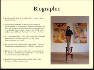 Biographie
0 Inès Longevial, née le 20 novembre 19901 à Agen, est une
peintre française.
0 Originaire du Sud-Ouest de la France, Inès Longevial
encouragée par sa mère peint ses premiers tableaux à 8 ans.
« Hormis une petite période où j’hésitais entre cosmonaute
et styliste, j’ai toujours voulu peindre », dit-elle. Elle passe
un baccalauréat STI Arts Appliqués et un DSAA à Toulouse.
0 À 23 ans, elle s'installe à Paris. À son arrivée, elle comprend
à quel point la campagne l'inspire et est une source
intarissable dans son travail.
0 En 2016, ses toiles sont exposées à la galerie M à Toulouse.
L'exposition collective s'intitule « L'Amour et la violence ».
0 Elle expose seule pour la première fois, « Sous le soleil » à
Los Angeles à HVW8 Gallery en 20176. Par la suite, elle fait
la couverture du magazine Juxtapoz.
0 En 2018, elle expose à nouveau seule à la galerie M de
Toulouse « Je Pleure comme je ris ».
 