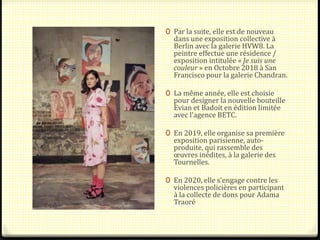 0 Par la suite, elle est de nouveau
dans une exposition collective à
Berlin avec la galerie HVW8. La
peintre effectue une résidence /
exposition intitulée « Je suis une
couleur » en Octobre 2018 à San
Francisco pour la galerie Chandran.
0 La même année, elle est choisie
pour designer la nouvelle bouteille
Evian et Badoit en édition limitée
avec l'agence BETC.
0 En 2019, elle organise sa première
exposition parisienne, auto-
produite, qui rassemble des
œuvres inédites, à la galerie des
Tournelles.
0 En 2020, elle s'engage contre les
violences policières en participant
à la collecte de dons pour Adama
Traoré
 