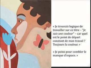 « Je trouvais logique de
travailler sur ce titre – “Je
suis une couleur” – car quel
est le point de départ
constant de mon travail ?
Toujours la couleur. »
« Je peins pour combler le
manque d’espace. »
 
