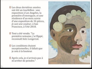 0 Les deux dernières années
ont été un tourbillon : une
exposition à Los Angeles, la
première d'envergure, et une
résidence d'un mois suivie
d'une exposition de 34 pièces,
Je suis une couleur, à San
Francisco, à l'été 2018.
0 Tout a été vendu. "La
première semaine, j'ai flippé,
reconnaît Inès Longevial.
0 Les conditions étaient
exceptionnelles, il fallait que
je sois à la hauteur.
0 Après cela, je n'arrivais pas à
m'arrêter de peindre."
 
