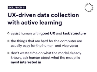 UX-driven data collection
with active learning
assist human with good UX and task structure
the things that are hard for the computer are
usually easy for the human, and vice versa
don’t waste time on what the model already
knows, ask human about what the model is  
most interested in
SOLUTION #1
 