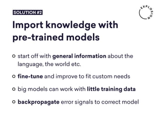Import knowledge with
pre-trained models
start off with general information about the
language, the world etc.
ﬁne-tune and improve to ﬁt custom needs
big models can work with little training data
backpropagate error signals to correct model
SOLUTION #2
 