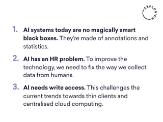 1. AI systems today are no magically smart
black boxes. They’re made of annotations and
statistics.
2. AI has an HR problem. To improve the
technology, we need to ﬁx the way we collect
data from humans.
3. AI needs write access. This challenges the
current trends towards thin clients and
centralised cloud computing.
 