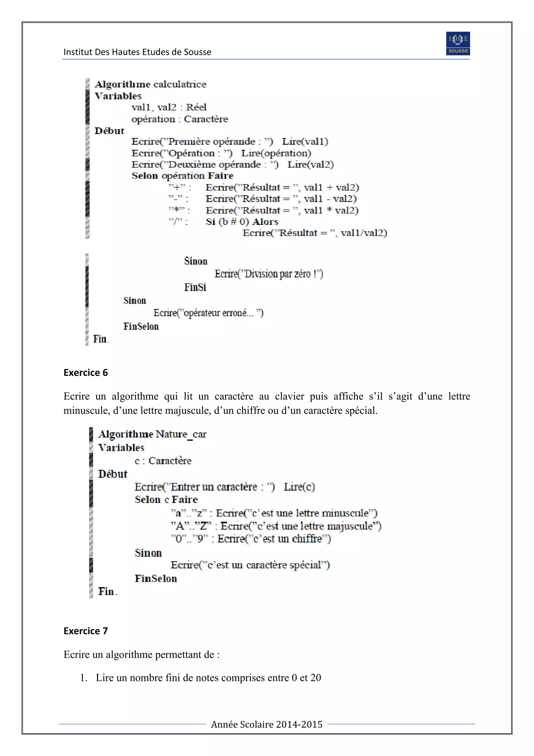 Institut Des Hautes Etudes de Sousse
Année Scolaire 2014-2015
Exercice 6
Ecrire un algorithme qui lit un caractère au clavier puis affiche s’il s’agit d’une lettre
minuscule, d’une lettre majuscule, d’un chiffre ou d’un caractère spécial.
Exercice 7
Ecrire un algorithme permettant de :
1. Lire un nombre fini de notes comprises entre 0 et 20
 
