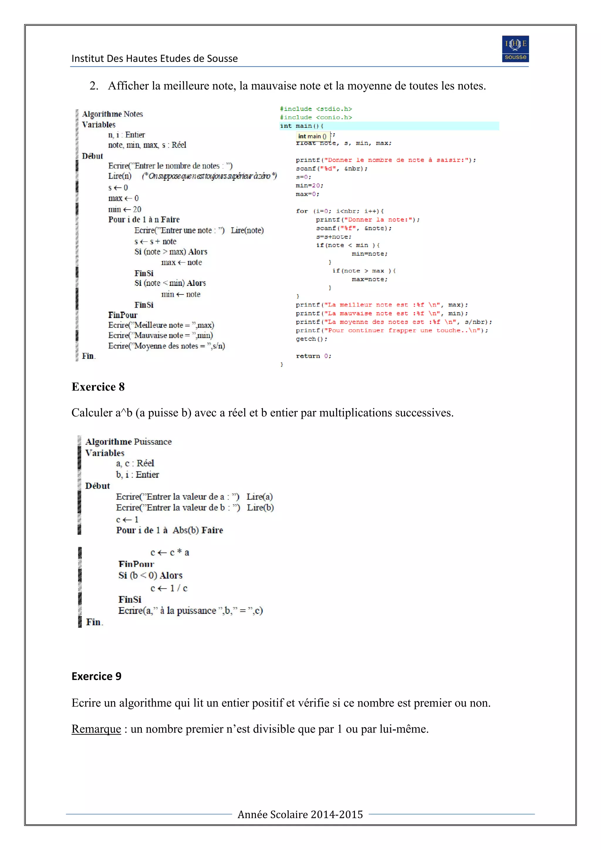 Institut Des Hautes Etudes de Sousse
Année Scolaire 2014-2015
2. Afficher la meilleure note, la mauvaise note et la moyenne de toutes les notes.
Exercice 8
Calculer a^b (a puisse b) avec a réel et b entier par multiplications successives.
Exercice 9
Ecrire un algorithme qui lit un entier positif et vérifie si ce nombre est premier ou non.
Remarque : un nombre premier n’est divisible que par 1 ou par lui-même.
 