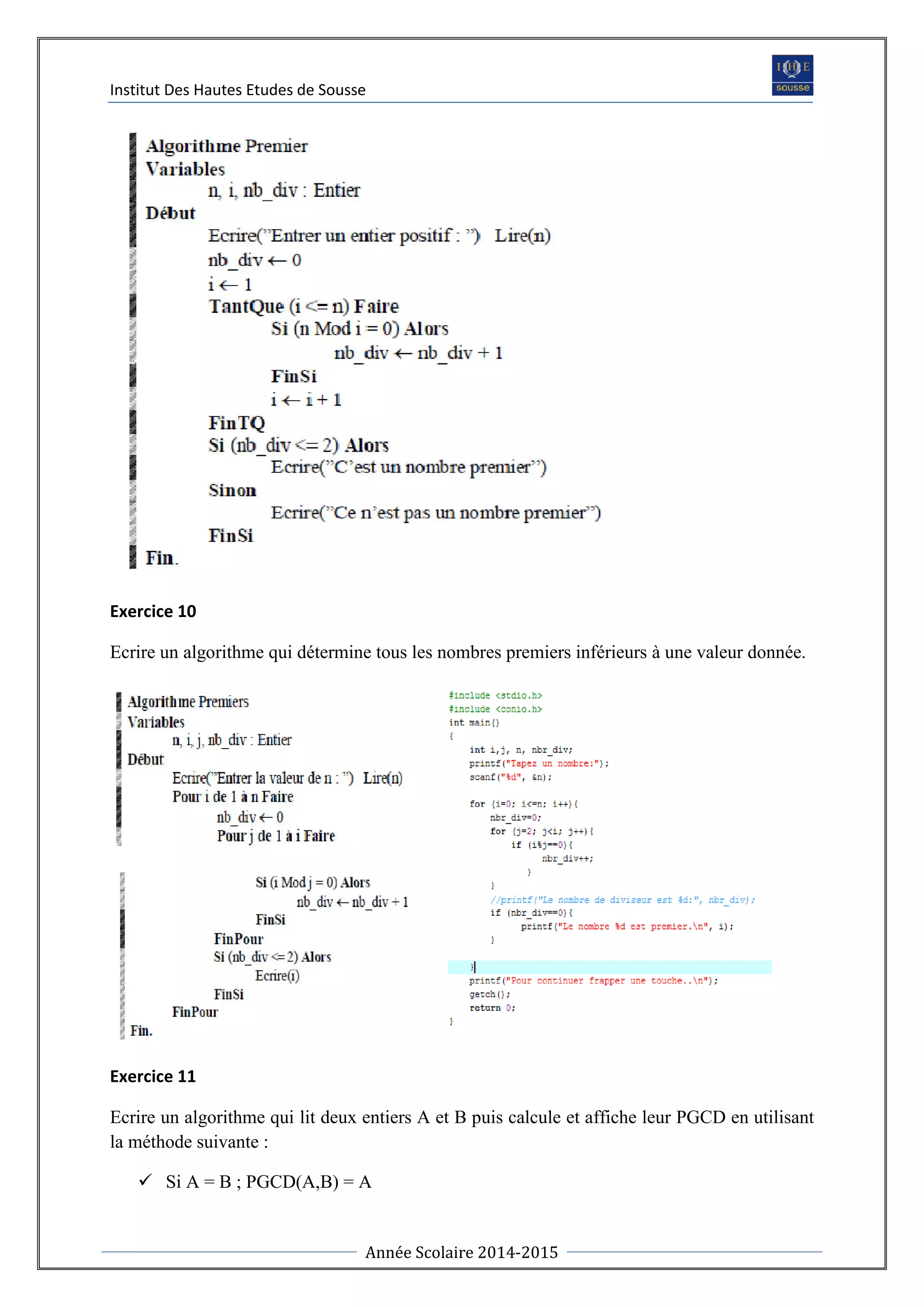 Institut Des Hautes Etudes de Sousse
Année Scolaire 2014-2015
Exercice 10
Ecrire un algorithme qui détermine tous les nombres premiers inférieurs à une valeur donnée.
Exercice 11
Ecrire un algorithme qui lit deux entiers A et B puis calcule et affiche leur PGCD en utilisant
la méthode suivante :
 Si A = B ; PGCD(A,B) = A
 
