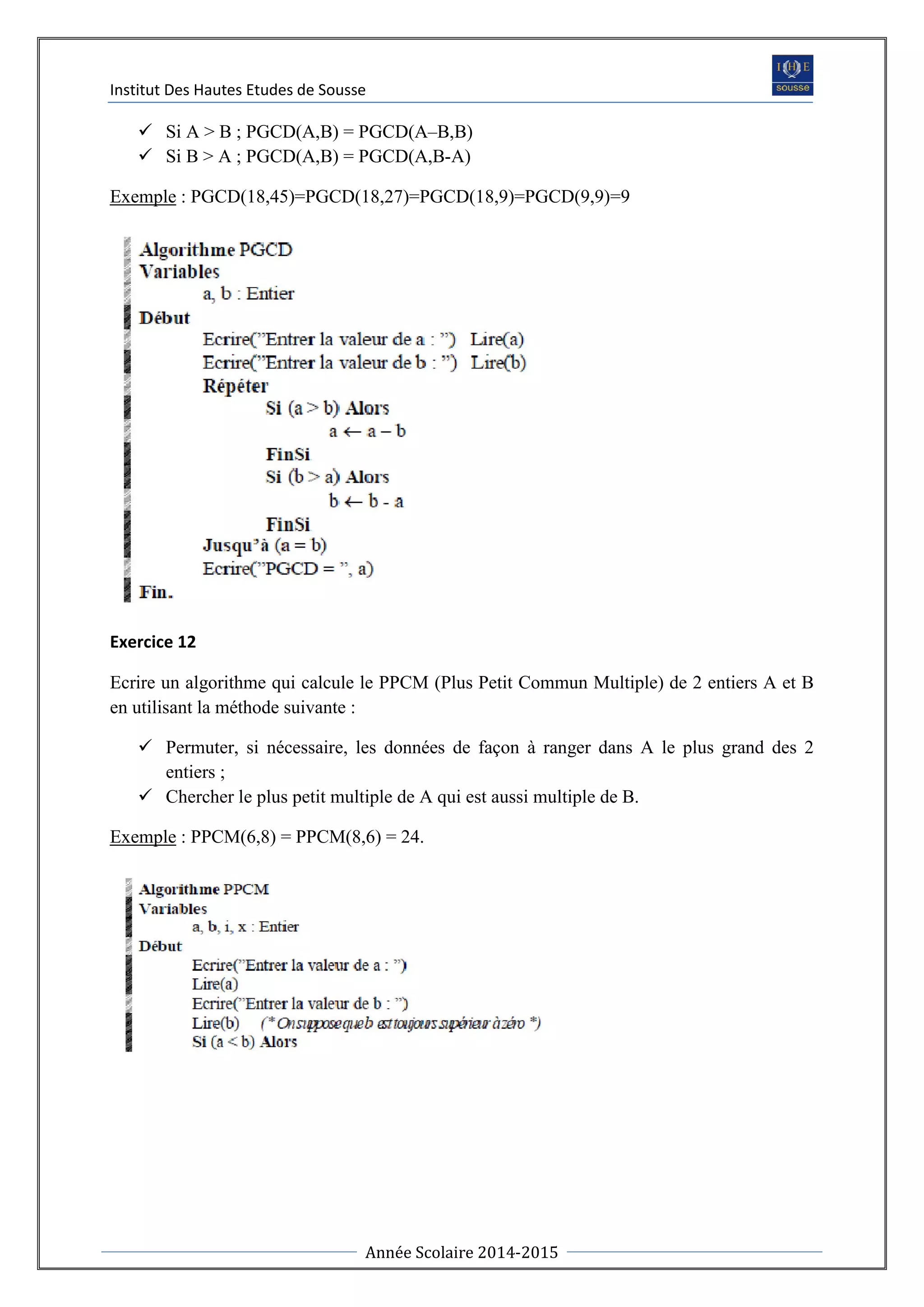 Institut Des Hautes Etudes de Sousse
Année Scolaire 2014-2015
 Si A > B ; PGCD(A,B) = PGCD(A–B,B)
 Si B > A ; PGCD(A,B) = PGCD(A,B-A)
Exemple : PGCD(18,45)=PGCD(18,27)=PGCD(18,9)=PGCD(9,9)=9
Exercice 12
Ecrire un algorithme qui calcule le PPCM (Plus Petit Commun Multiple) de 2 entiers A et B
en utilisant la méthode suivante :
 Permuter, si nécessaire, les données de façon à ranger dans A le plus grand des 2
entiers ;
 Chercher le plus petit multiple de A qui est aussi multiple de B.
Exemple : PPCM(6,8) = PPCM(8,6) = 24.
 
