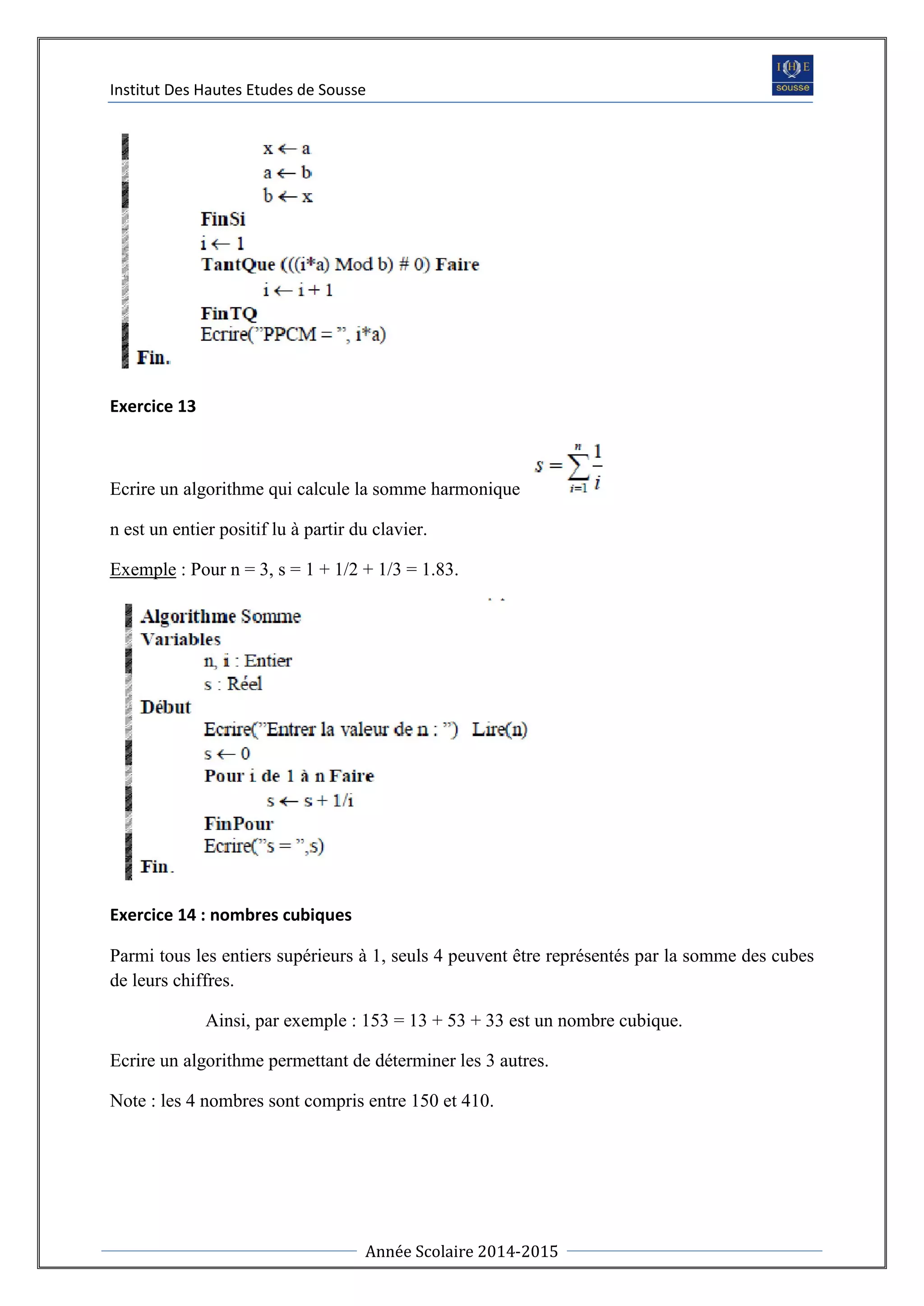 Institut Des Hautes Etudes de Sousse
Année Scolaire 2014-2015
Exercice 13
Ecrire un algorithme qui calcule la somme harmonique
n est un entier positif lu à partir du clavier.
Exemple : Pour n = 3, s = 1 + 1/2 + 1/3 = 1.83.
Exercice 14 : nombres cubiques
Parmi tous les entiers supérieurs à 1, seuls 4 peuvent être représentés par la somme des cubes
de leurs chiffres.
Ainsi, par exemple : 153 = 13 + 53 + 33 est un nombre cubique.
Ecrire un algorithme permettant de déterminer les 3 autres.
Note : les 4 nombres sont compris entre 150 et 410.
 