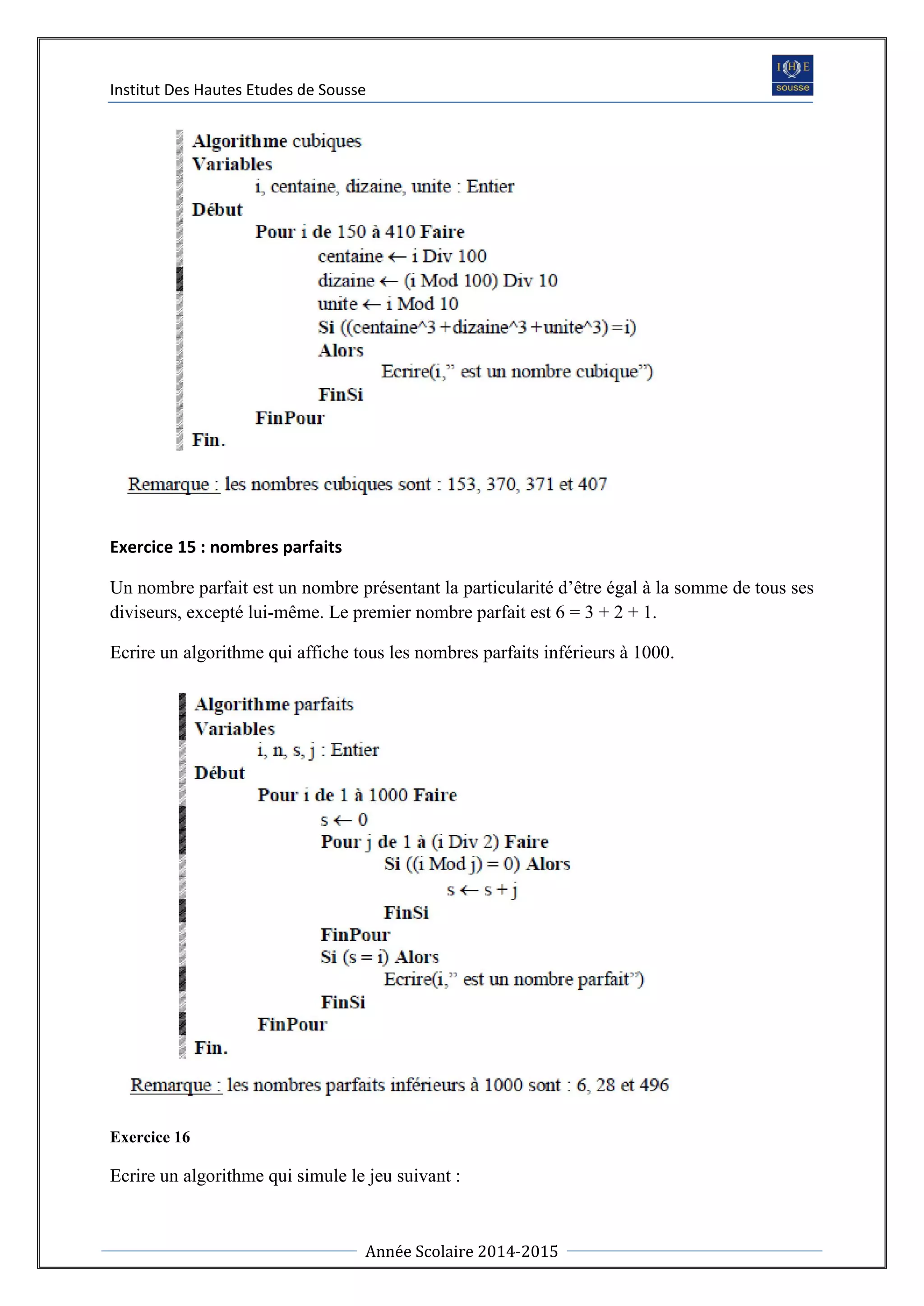Institut Des Hautes Etudes de Sousse
Année Scolaire 2014-2015
Exercice 15 : nombres parfaits
Un nombre parfait est un nombre présentant la particularité d’être égal à la somme de tous ses
diviseurs, excepté lui-même. Le premier nombre parfait est 6 = 3 + 2 + 1.
Ecrire un algorithme qui affiche tous les nombres parfaits inférieurs à 1000.
Exercice 16
Ecrire un algorithme qui simule le jeu suivant :
 