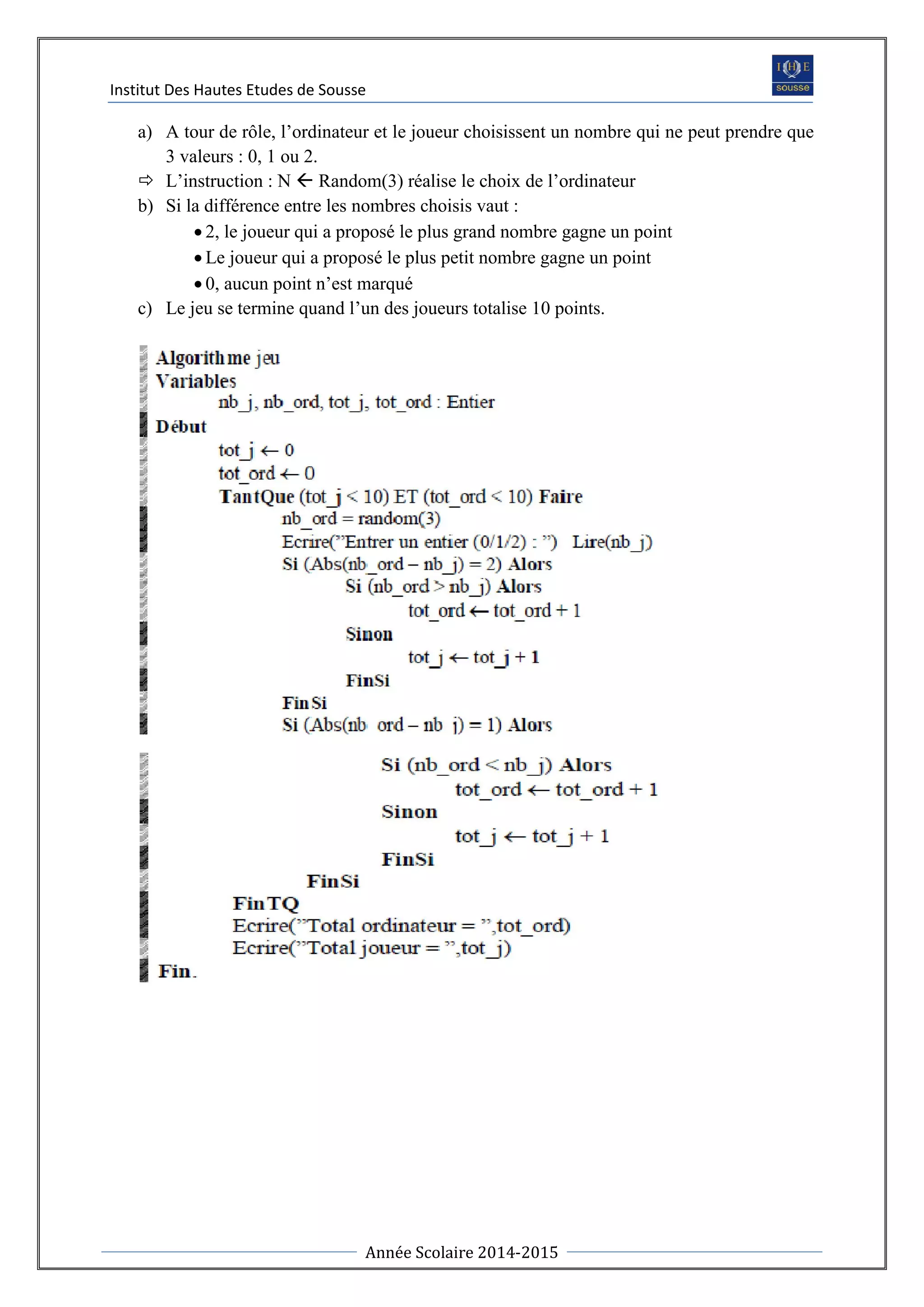 Institut Des Hautes Etudes de Sousse
Année Scolaire 2014-2015
a) A tour de rôle, l’ordinateur et le joueur choisissent un nombre qui ne peut prendre que
3 valeurs : 0, 1 ou 2.
 L’instruction : N  Random(3) réalise le choix de l’ordinateur
b) Si la différence entre les nombres choisis vaut :
 2, le joueur qui a proposé le plus grand nombre gagne un point
 Le joueur qui a proposé le plus petit nombre gagne un point
 0, aucun point n’est marqué
c) Le jeu se termine quand l’un des joueurs totalise 10 points.
 