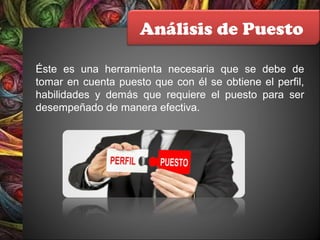Análisis de Puesto
Éste es una herramienta necesaria que se debe de
tomar en cuenta puesto que con él se obtiene el perfil,
habilidades y demás que requiere el puesto para ser
desempeñado de manera efectiva.
 