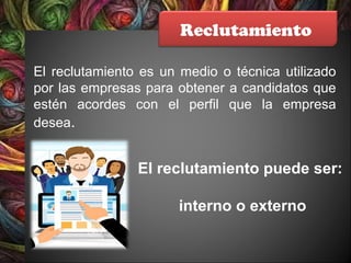 Reclutamiento
El reclutamiento es un medio o técnica utilizado
por las empresas para obtener a candidatos que
estén acordes con el perfil que la empresa
desea.
El reclutamiento puede ser:
interno o externo
 