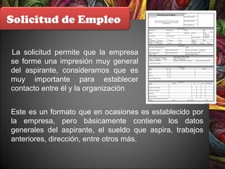 Solicitud de Empleo
La solicitud permite que la empresa
se forme una impresión muy general
del aspirante, consideramos que es
muy importante para establecer
contacto entre él y la organización.
Este es un formato que en ocasiones es establecido por
la empresa, pero básicamente contiene los datos
generales del aspirante, el sueldo que aspira, trabajos
anteriores, dirección, entre otros más.
 