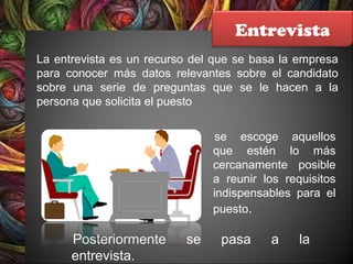 Entrevista
La entrevista es un recurso del que se basa la empresa
para conocer más datos relevantes sobre el candidato
sobre una serie de preguntas que se le hacen a la
persona que solicita el puesto
se escoge aquellos
que estén lo más
cercanamente posible
a reunir los requisitos
indispensables para el
puesto.
Posteriormente se pasa a la
entrevista.
 