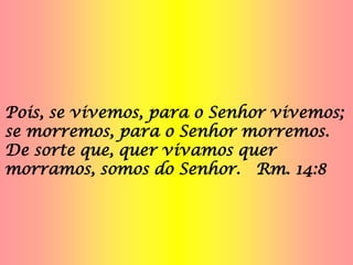 Pois, se vivemos, para o Senhor vivemos;
se morremos, para o Senhor morremos.
De sorte que, quer vivamos quer
morramos, somos do Senhor. Rm. 14:8
 