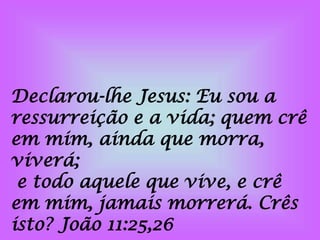 Declarou-lhe Jesus: Eu sou a
ressurreição e a vida; quem crê
em mim, ainda que morra,
viverá;
e todo aquele que vive, e crê
em mim, jamais morrerá. Crês
isto? João 11:25,26
 