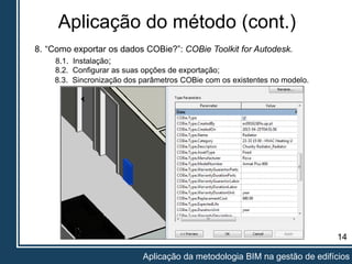 Aplicação do método (cont.)
14
Aplicação da metodologia BIM na gestão de edifícios
8. “Como exportar os dados COBie?”: COBie Toolkit for Autodesk.
8.2. Configurar as suas opções de exportação;
8.1. Instalação;
8.3. Sincronização dos parâmetros COBie com os existentes no modelo.
 