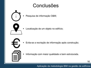 16
Aplicação da metodologia BIM na gestão de edifícios
Conclusões
 Pesquisa de informação O&M;
 Localização de um objeto no edifício;
 Evita-se a recriação de informação após construção;
 Informação com maior qualidade e bem estruturada.
 