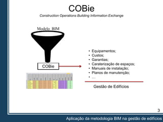 3
Aplicação da metodologia BIM na gestão de edifícios
COBie
Construction Operations Building Information Exchange
COBie
• Equipamentos;
• Custos;
• Garantias;
• Caraterização de espaços;
• Manuais de instalação;
• Planos de manutenção;
• …
Gestão de Edifícios
Modelo BIM
 