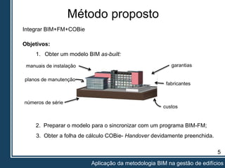 Método proposto
5
Aplicação da metodologia BIM na gestão de edifícios
Integrar BIM+FM+COBie
2. Preparar o modelo para o sincronizar com um programa BIM-FM;
Objetivos:
1. Obter um modelo BIM as-built:
3. Obter a folha de cálculo COBie- Handover devidamente preenchida.
garantias
fabricantes
manuais de instalação
planos de manutenção
números de série
custos
 