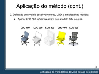 Aplicação do método (cont.)
8
Aplicação da metodologia BIM na gestão de edifícios
2. Definição do nível de desenvolvimento, LOD, a empregar no modelo:
 Aplicar LOD 500 refletindo assim num modelo BIM as-built.
 