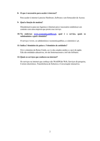 8- O que é necessário para aceder à internet?

   Para aceder á internet é preciso Hardware ,Software e um fornecedor de Acesso.

9- Qual a função do modem?

   Omodemserve para nos ligarmos à Internet pois é necessário estabelecer um
   contrato com uma empresa que preste esse serviço.

10- No endereço www.economia.publico.pt, qual é o serviço, quais os
    subdomínios e qual o domínio?

   O serviço é www, os subdomínios é economia.publico, e o domínio é .pt.

11- Indica 3 domínios de países e 3 domínios de entidades?

   Uk é o domínio do Reino Unido, us é o dos estados unidos e o jp é do japão.
   Edu são entidades educativas, int são Insternacionais e mil são militares.

12- Quais os serviços que conheces na internet?

   Os serviços na internet que conheço são WorldWide Web, Serviços de pesquisa,
   Correio electrónico, Transferência de ficheiros e Conversação interactiva.




                                      2
 