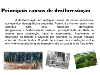 Principais causas de desflorestação
A desflorestação tem múltiplas causas: de ordem económica,
sociopolítica, demográfica e ambiental. Porém, é o Homem quem mais
contribui para este fenómeno devastador.
Antigamente, a desflorestação devia-se , principalmente, ao abate de
árvores para construção naval e aquecimento. Atualmente, a
destruição da floresta é causada por incêndios ou causas naturais
como as chuvas ácidas. O abate de árvores para construção civil e
enchimento de albufeiras de barragens são as causas mais frequentes.
 