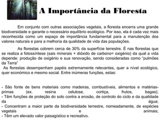 A Importância da Floresta
Em conjunto com outras associações vegetais, a floresta encerra uma grande
biodiversidade e garante o necessário equilíbrio ecológico. Por isso, ela é cada vez mais
reconhecida como um espaço de importância fundamental para a manutenção dos
valores naturais e para a melhoria da qualidade de vida das populações.
As florestas cobrem cerca de 30% da superfície terrestre. É nas florestas que
se realiza a fotossíntese (sais minerais + dióxido de carbono= oxigénio) da qual a vida
depende: produção de oxigénio e sua renovação, sendo consideradas como “pulmões
da Terra”
As florestas desempenham papéis extremamente relevantes, quer a nível ecológico,
quer económico e mesmo social. Entre inúmeras funções, estas:
- São fonte de bens materiais como madeiras, combustíveis, alimentos e matérias-
primas (ex. resina celulose, cortiça, frutos, bagas);
- Têm funções de proteção do solo contra a erosão, de controlo do ciclo e da qualidade
da água;
- Concentram a maior parte da biodiversidade terrestre, nomeadamente, de espécies
vegetais e animais;
- Têm um elevado valor paisagístico e recreativo.
 