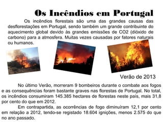 Os Incêndios em Portugal
Os incêndios florestais são uma das grandes causas das
desflorestações em Portugal, sendo também um grande contribuinte do
aquecimento global devido às grandes emissões de CO2 (dióxido de
carbono) para a atmosfera. Muitas vezes causadas por fatores naturais
ou humanos.
Verão de 2013
No último Verão, morreram 9 bombeiros durante o combate aos fogos
e as consequências foram bastante graves nas florestas de Portugal. No total,
os incêndios consumiram 145.385 hectares de florestas neste país, mais 31,8
por cento do que em 2012.
Em contrapartida, as ocorrências de fogo diminuíram 12,1 por cento
em relação a 2012, tendo-se registado 18.604 ignições, menos 2.575 do que
no ano passado.
 
