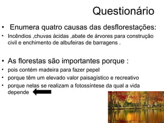 Questionário
• Enumera quatro causas das desflorestações:
• Incêndios ,chuvas ácidas ,abate de árvores para construção
civil e enchimento de albufeiras de barragens .
• As florestas são importantes porque :
• pois contém madeira para fazer pepel
• porque têm um elevado valor paisagístico e recreativo
• porque nelas se realizam a fotossíntese da qual a vida
depende
 
