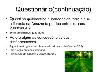 Questionário(continuação)
• Quantos quilómetros quadrados de terra é que
a floresta da Amazónia perdeu entre os anos
2003/2004 ?
• 26mil quilómetros quadrados
• Refere algumas consequências das
desflorestações .
• Aquecimento global do planeta (devido ás emissões de CO2)
• Diminuição da biodiversidade
• Destruição de habitats e ecossistemas
 