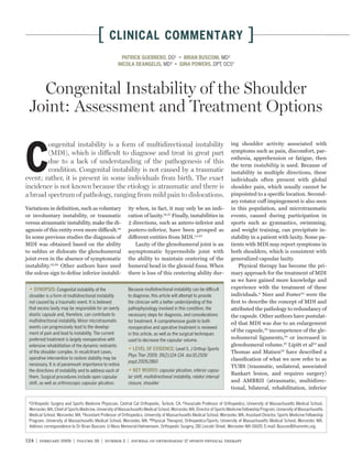 [     CLINICAL COMMENTARY                                                                ]
                                                        PATRICK GUERRERO, DO¹                                     MD²
                                                                       MD³                                     DPT, OCS4




   Congenital Instability of the Shoulder
 Joint: Assessment and Treatment Options

        ongenital instability is a form of multidirectional instability                                                  ing shoulder activity associated with



C       (MDI), which is difficult to diagnose and treat in great part
        due to a lack of understanding of the pathogenesis of this
        condition. Congenital instability is not caused by a traumatic
event; rather, it is present in some individuals from birth. The exact
incidence is not known because the etiology is atraumatic and there is
                                                                                                                         symptoms such as pain, discomfort, par-
                                                                                                                         esthesia, apprehension or fatigue, then
                                                                                                                         the term instability is used. Because of
                                                                                                                         instability in multiple directions, these
                                                                                                                         individuals often present with global
                                                                                                                         shoulder pain, which usually cannot be
a broad spectrum of pathology, ranging from mild pain to dislocations.                                                   pinpointed to a speciﬁc location. Second-
                                                                                                                         ary rotator cuff impingement is also seen
Variations in deﬁnition, such as voluntary                 ity when, in fact, it may only be an indi-                    in this population, and microtraumatic
or involuntary instability, or traumatic                   cation of laxity.19,21 Finally, instabilities in              events, caused during participation in
versus atraumatic instability, make the di-                2 directions, such as antero-inferior and                     sports such as gymnastics, swimming,
agnosis of this entity even more difficult.48              postero-inferior, have been grouped as                        and weight training, can precipitate in-
In some previous studies the diagnosis of                  different entities from MDI.1,5,45                            stability in a patient with laxity. Some pa-
MDI was obtained based on the ability                          Laxity of the glenohumeral joint is an                    tients with MDI may report symptoms in
to sublux or dislocate the glenohumeral                    asymptomatic hypermobile joint with                           both shoulders, which is consistent with
joint even in the absence of symptomatic                   the ability to maintain centering of the                      generalized capsular laxity.
instability.32,64 Other authors have used                  humeral head in the glenoid fossa. When                           Physical therapy has become the pri-
the sulcus sign to deﬁne inferior instabil-                there is loss of this centering ability dur-                  mary approach for the treatment of MDI
                                                                                                                         as we have gained more knowledge and
                  Congenital instability of the            Because multidirectional instability can be difficult         experience with the treatment of these
 shoulder is a form of multidirectional instability        to diagnose, this article will attempt to provide             individuals.9 Neer and Foster53 were the
 not caused by a traumatic event. It is believed           the clinician with a better understanding of the              ﬁrst to describe the concept of MDI and
 that excess laxity may be responsible for an overly       pathophysiology involved in this condition, the               attributed the pathology to redundancy of
 elastic capsule and, therefore, can contribute to         necessary steps for diagnosis, and considerations             the capsule. Other authors have postulat-
 multidirectional instability. Minor microtraumatic        for treatment. A comprehensive guide to both                  ed that MDI was due to an enlargement
 events can progressively lead to the develop-             nonoperative and operative treatment is reviewed
 ment of pain and lead to instability. The current
                                                                                                                         of the capsule,29 incompetence of the gle-
                                                           in this article, as well as the surgical techniques
 preferred treatment is largely nonoperative with          used to decrease the capsular volume.
                                                                                                                         nohumeral ligaments,34 or increased in
 extensive rehabilitation of the dynamic restraints                                                                      glenohumeral volume.67 Lipitt et al42 and
                                                                                    Level 5. J Orthop Sports
 of the shoulder complex. In recalcitrant cases,                                                                         Thomas and Matsen70 have described a
                                                           Phys Ther 2009; 39(2):124-134. doi:10.2519/
 operative intervention to restore stability may be                                                                      classiﬁcation of what we now refer to as
                                                           jospt.2009.2860
 necessary. It is of paramount importance to notice                                                                      TUBS (traumatic, unilateral, associated
 the directions of instability and to address each of                          capsular plication, inferior capsu-
                                                                                                                         Bankart lesion, and requires surgery)
 them. Surgical procedures include open capsular           lar shift, multidirectional instability, rotator interval
 shift, as well as arthroscopic capsular plication.        closure, shoulder                                             and AMBRII (atraumatic, multidirec-
                                                                                                                         tional, bilateral, rehabilitation, inferior

 1
   Orthopedic Surgery and Sports Medicine Physician, Central Cal Orthopedic, Turlock, CA. 2 Associate Professor of Orthopedics, University of Massachusetts Medical School,
 Worcester, MA; Chief of Sports Medicine, University of Massachusetts Medical School, Worcester, MA; Director of Sports Medicine Fellowship Program, University of Massachusetts
 Medical School, Worcester, MA. 3 Assistant Professor of Orthopedics, University of Massachusetts Medical School, Worcester, MA; Assistant Director, Sports Medicine Fellowship
 Program, University of Massachusetts Medical School, Worcester, MA. 4 Physical Therapist, Orthopedics/Sports, University of Massachusetts Medical School, Worcester, MA.
 Address correspondence to Dr Brian Busconi, U-Mass Memorial-Hahnemann, Orthopedic Surgery, 281 Lincoln Street, Worcester MA 01605. E-mail: BusconiB@ummhc.org


124 | february 2009 | volume 39 | number 2 | journal of orthopaedic & sports physical therapy
 