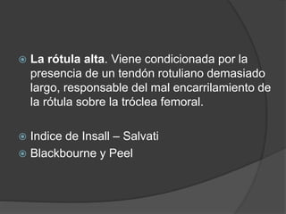  La rótula alta. Viene condicionada por la 
presencia de un tendón rotuliano demasiado 
largo, responsable del mal encarrilamiento de 
la rótula sobre la tróclea femoral. 
 Indice de Insall – Salvati 
 Blackbourne y Peel 
 