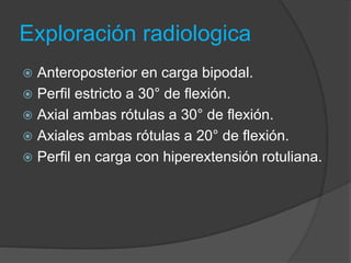 Exploración radiologica 
 Anteroposterior en carga bipodal. 
 Perfil estricto a 30° de flexión. 
 Axial ambas rótulas a 30° de flexión. 
 Axiales ambas rótulas a 20° de flexión. 
 Perfil en carga con hiperextensión rotuliana. 
 