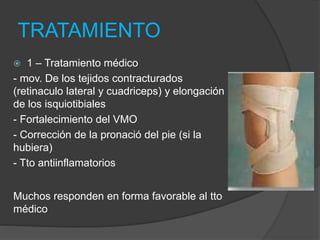 TRATAMIENTO 
 1 – Tratamiento médico 
- mov. De los tejidos contracturados 
(retinaculo lateral y cuadriceps) y elongación 
de los isquiotibiales 
- Fortalecimiento del VMO 
- Corrección de la pronació del pie (si la 
hubiera) 
- Tto antiinflamatorios 
Muchos responden en forma favorable al tto 
médico 
 