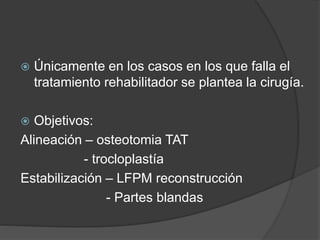  Únicamente en los casos en los que falla el 
tratamiento rehabilitador se plantea la cirugía. 
 Objetivos: 
Alineación – osteotomia TAT 
- trocloplastía 
Estabilización – LFPM reconstrucción 
- Partes blandas 
 